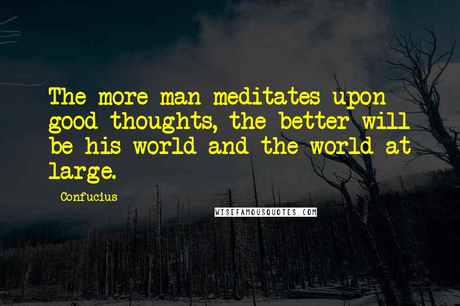 Confucius Quotes: The more man meditates upon good thoughts, the better will be his world and the world at large.
