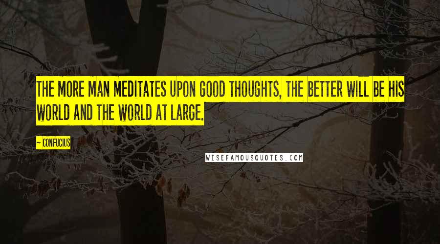 Confucius Quotes: The more man meditates upon good thoughts, the better will be his world and the world at large.