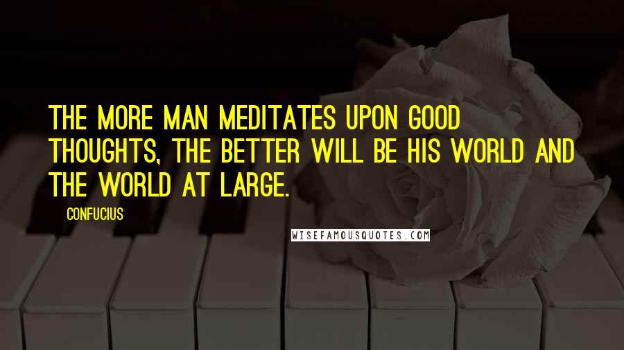 Confucius Quotes: The more man meditates upon good thoughts, the better will be his world and the world at large.