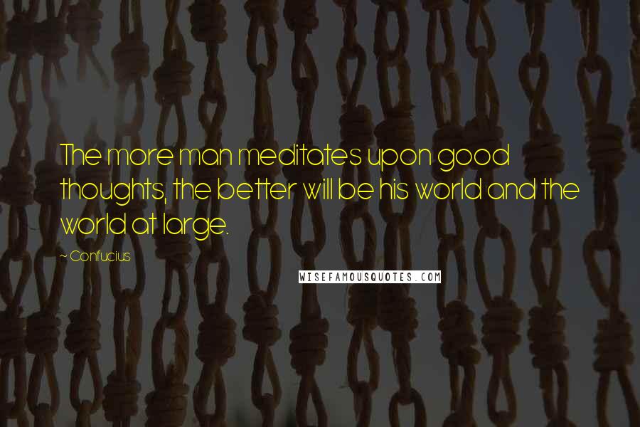 Confucius Quotes: The more man meditates upon good thoughts, the better will be his world and the world at large.