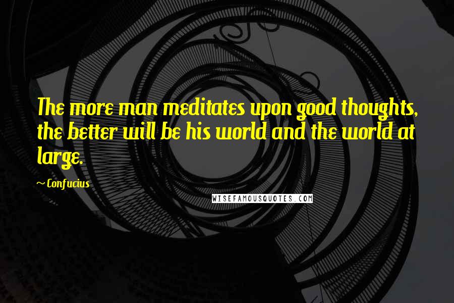 Confucius Quotes: The more man meditates upon good thoughts, the better will be his world and the world at large.