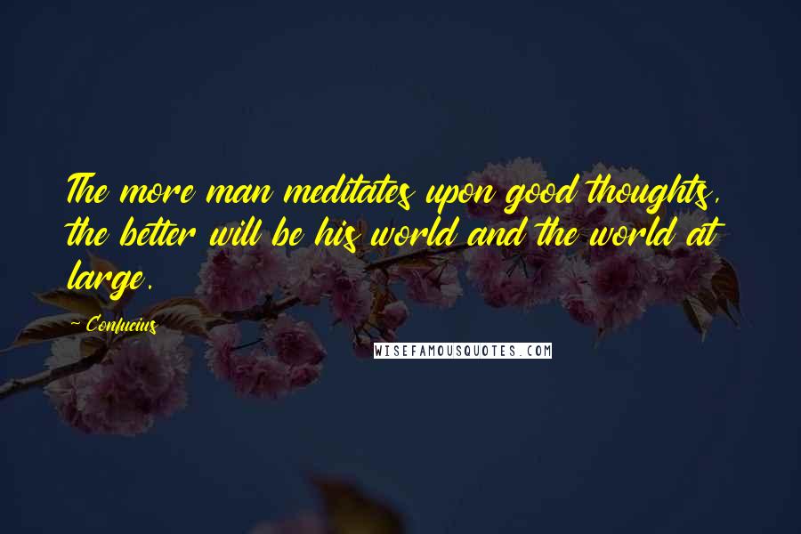 Confucius Quotes: The more man meditates upon good thoughts, the better will be his world and the world at large.