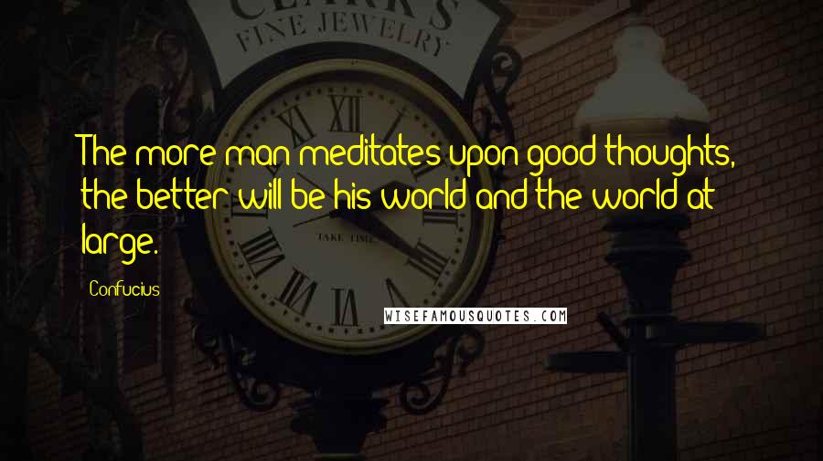 Confucius Quotes: The more man meditates upon good thoughts, the better will be his world and the world at large.