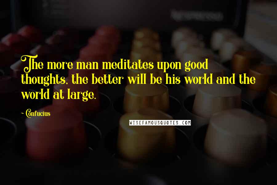Confucius Quotes: The more man meditates upon good thoughts, the better will be his world and the world at large.