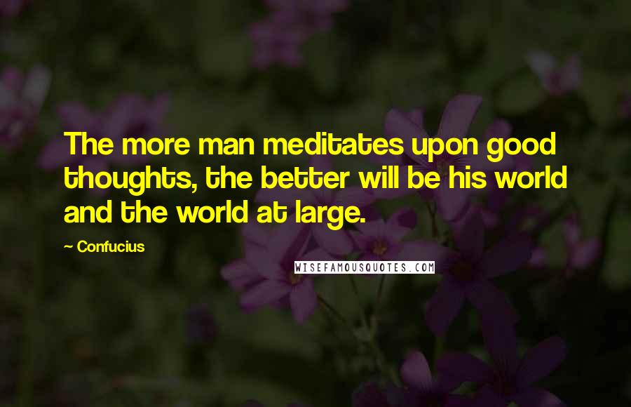 Confucius Quotes: The more man meditates upon good thoughts, the better will be his world and the world at large.