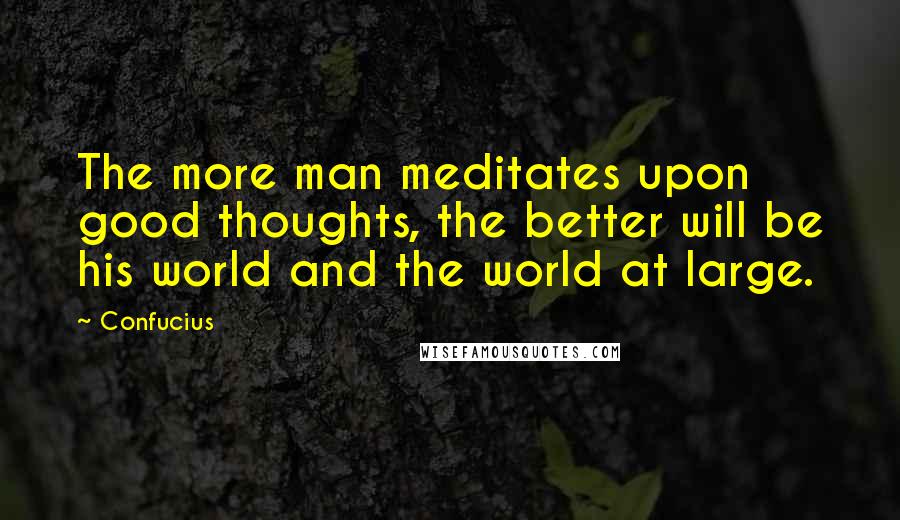 Confucius Quotes: The more man meditates upon good thoughts, the better will be his world and the world at large.
