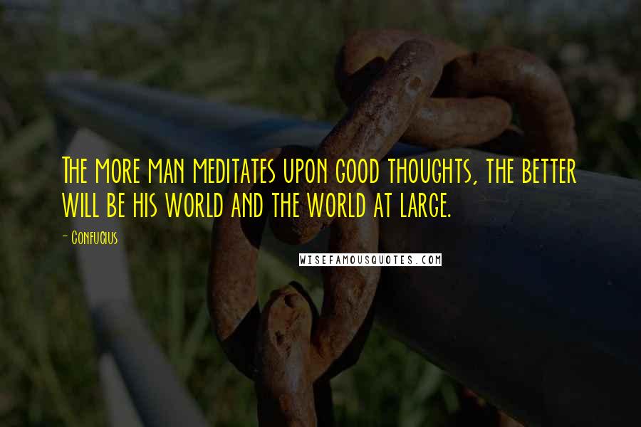 Confucius Quotes: The more man meditates upon good thoughts, the better will be his world and the world at large.