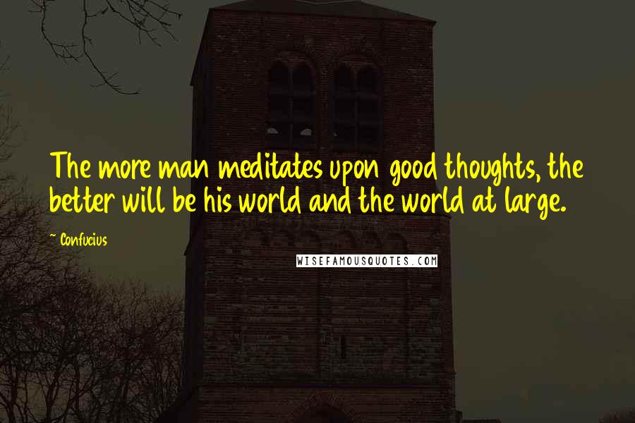 Confucius Quotes: The more man meditates upon good thoughts, the better will be his world and the world at large.