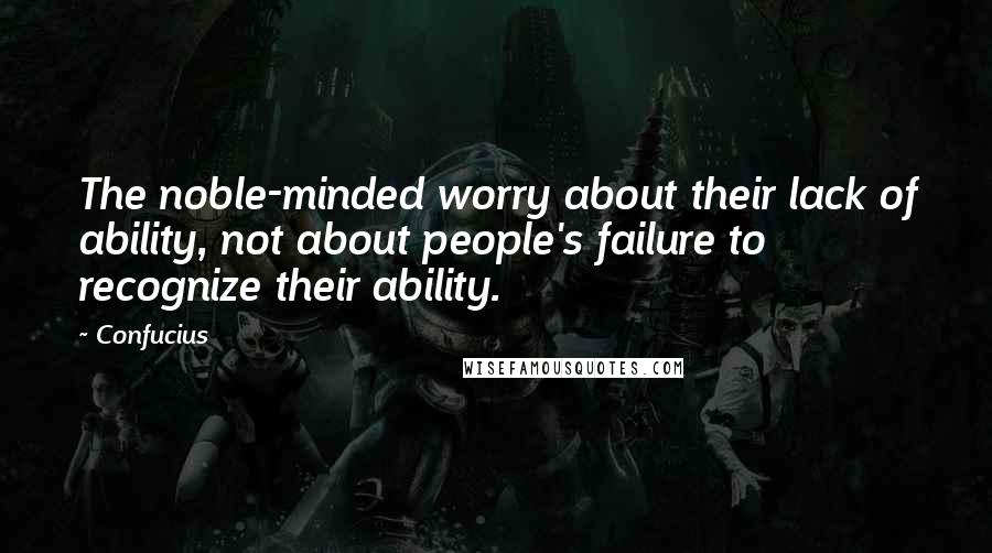 Confucius Quotes: The noble-minded worry about their lack of ability, not about people's failure to recognize their ability.