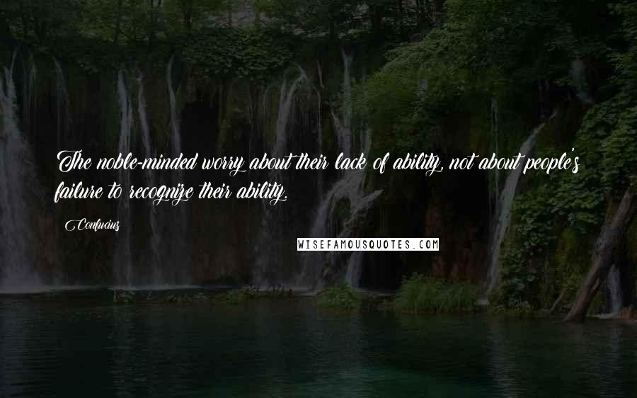 Confucius Quotes: The noble-minded worry about their lack of ability, not about people's failure to recognize their ability.
