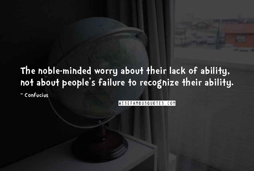 Confucius Quotes: The noble-minded worry about their lack of ability, not about people's failure to recognize their ability.