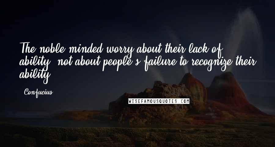 Confucius Quotes: The noble-minded worry about their lack of ability, not about people's failure to recognize their ability.