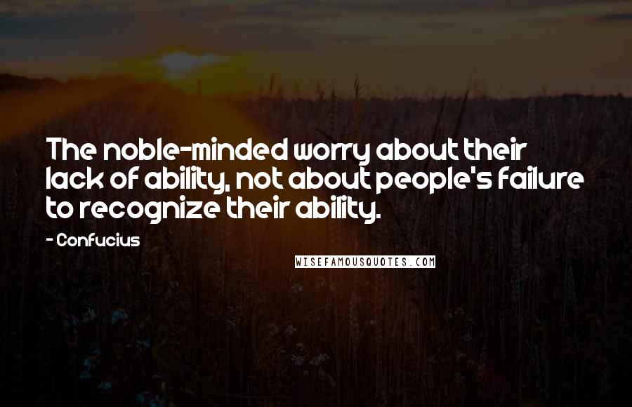 Confucius Quotes: The noble-minded worry about their lack of ability, not about people's failure to recognize their ability.