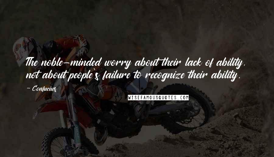 Confucius Quotes: The noble-minded worry about their lack of ability, not about people's failure to recognize their ability.