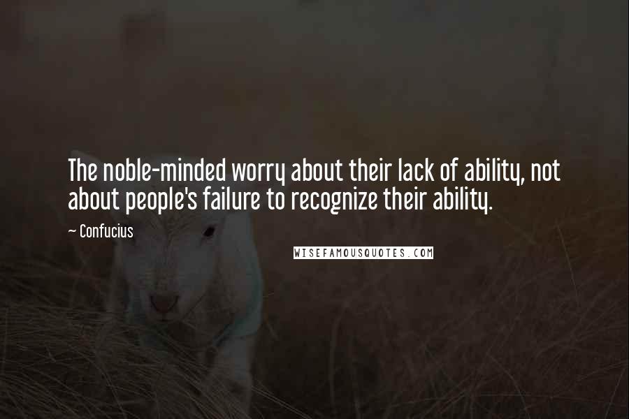 Confucius Quotes: The noble-minded worry about their lack of ability, not about people's failure to recognize their ability.