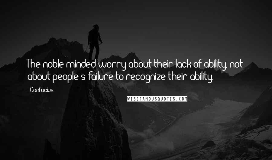 Confucius Quotes: The noble-minded worry about their lack of ability, not about people's failure to recognize their ability.