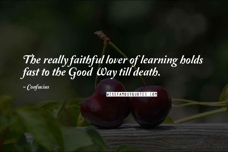 Confucius Quotes: The really faithful lover of learning holds fast to the Good Way till death.