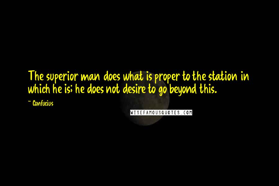 Confucius Quotes: The superior man does what is proper to the station in which he is; he does not desire to go beyond this.