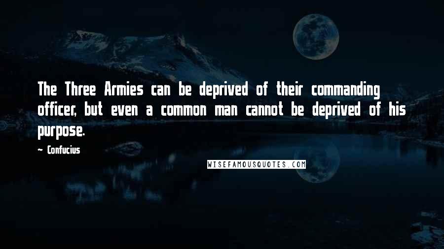 Confucius Quotes: The Three Armies can be deprived of their commanding officer, but even a common man cannot be deprived of his purpose.