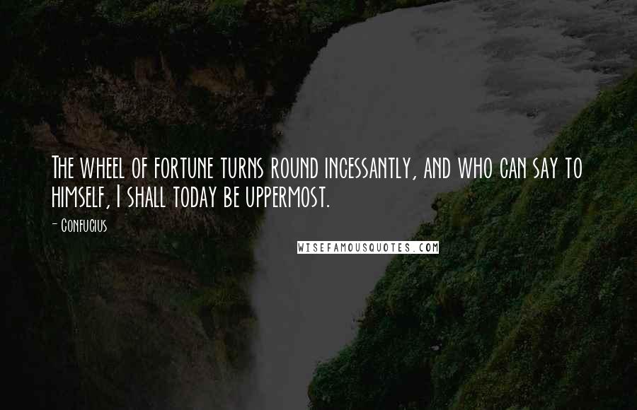 Confucius Quotes: The wheel of fortune turns round incessantly, and who can say to himself, I shall today be uppermost.