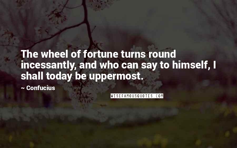 Confucius Quotes: The wheel of fortune turns round incessantly, and who can say to himself, I shall today be uppermost.