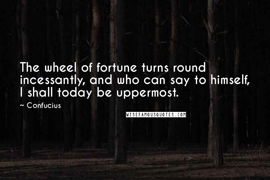 Confucius Quotes: The wheel of fortune turns round incessantly, and who can say to himself, I shall today be uppermost.