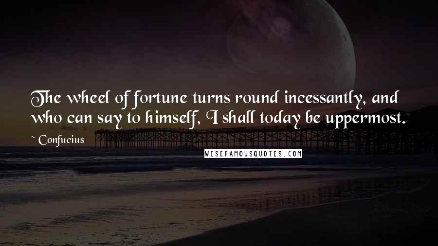 Confucius Quotes: The wheel of fortune turns round incessantly, and who can say to himself, I shall today be uppermost.