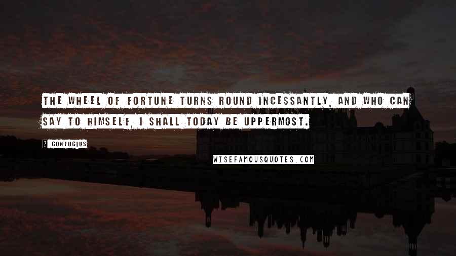 Confucius Quotes: The wheel of fortune turns round incessantly, and who can say to himself, I shall today be uppermost.