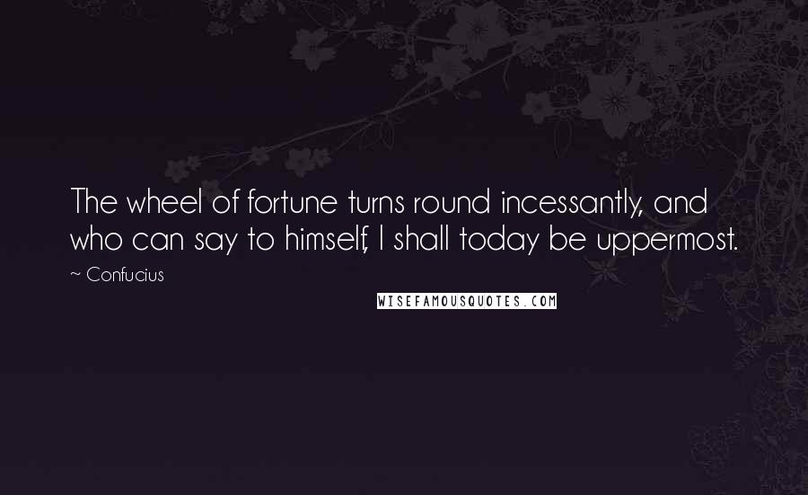 Confucius Quotes: The wheel of fortune turns round incessantly, and who can say to himself, I shall today be uppermost.