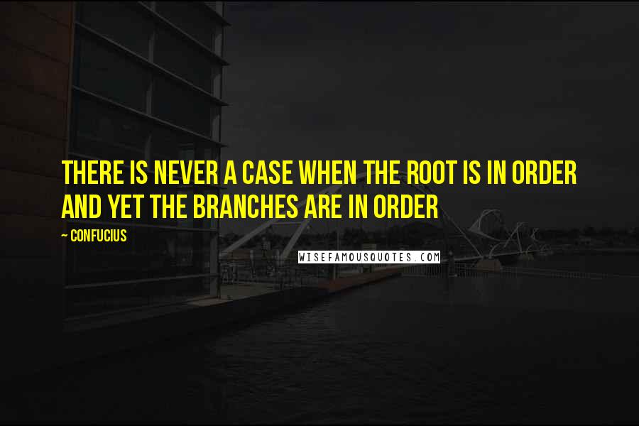 Confucius Quotes: There is never a case when the root is in order and yet the branches are in order