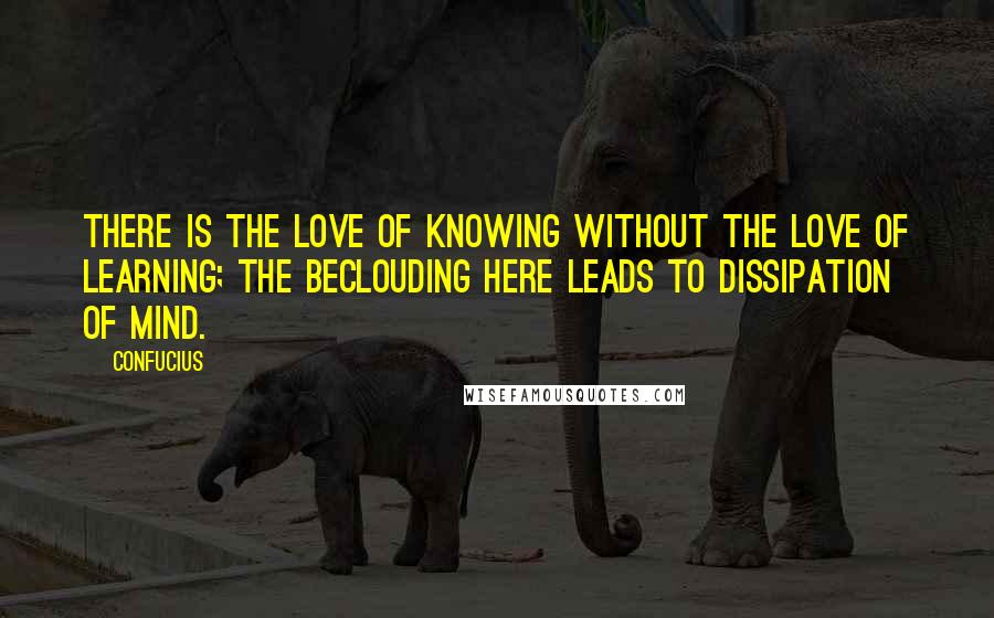 Confucius Quotes: There is the love of knowing without the love of learning; the beclouding here leads to dissipation of mind.