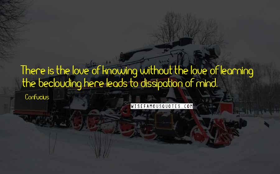 Confucius Quotes: There is the love of knowing without the love of learning; the beclouding here leads to dissipation of mind.