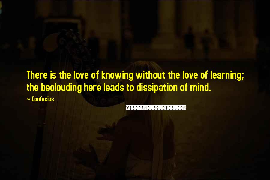 Confucius Quotes: There is the love of knowing without the love of learning; the beclouding here leads to dissipation of mind.