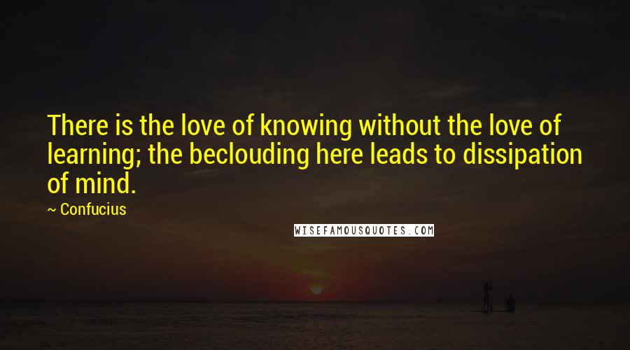 Confucius Quotes: There is the love of knowing without the love of learning; the beclouding here leads to dissipation of mind.