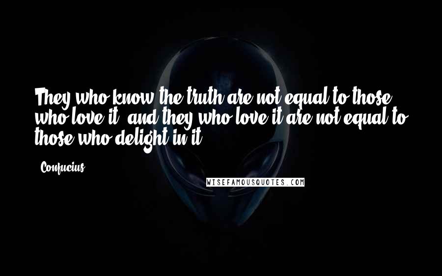 Confucius Quotes: They who know the truth are not equal to those who love it, and they who love it are not equal to those who delight in it.