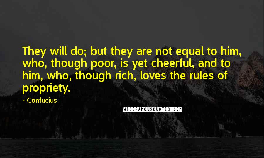 Confucius Quotes: They will do; but they are not equal to him, who, though poor, is yet cheerful, and to him, who, though rich, loves the rules of propriety.