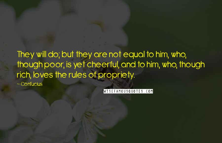 Confucius Quotes: They will do; but they are not equal to him, who, though poor, is yet cheerful, and to him, who, though rich, loves the rules of propriety.