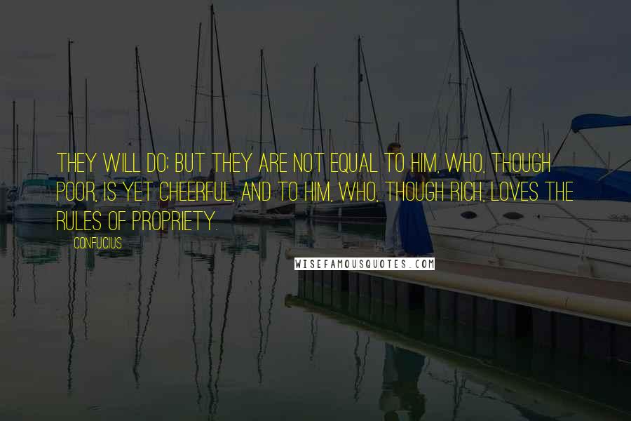 Confucius Quotes: They will do; but they are not equal to him, who, though poor, is yet cheerful, and to him, who, though rich, loves the rules of propriety.