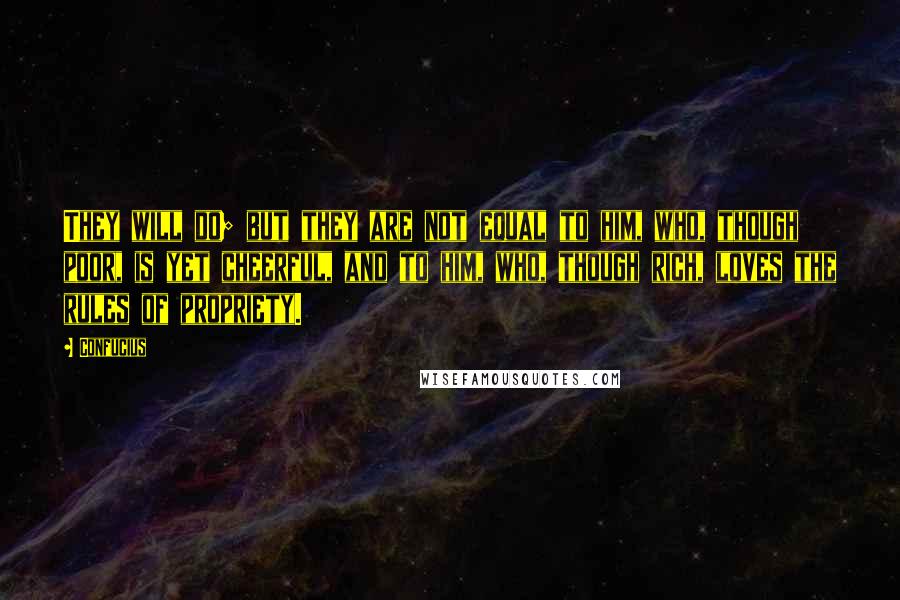 Confucius Quotes: They will do; but they are not equal to him, who, though poor, is yet cheerful, and to him, who, though rich, loves the rules of propriety.