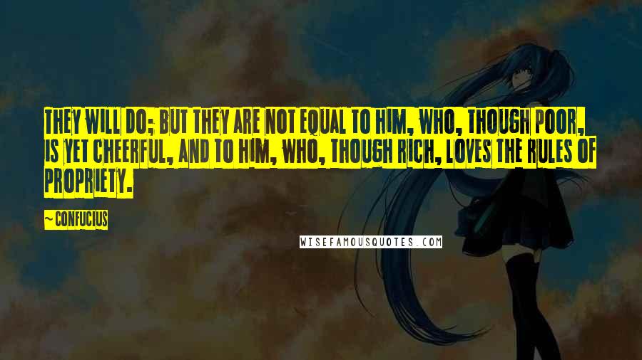 Confucius Quotes: They will do; but they are not equal to him, who, though poor, is yet cheerful, and to him, who, though rich, loves the rules of propriety.