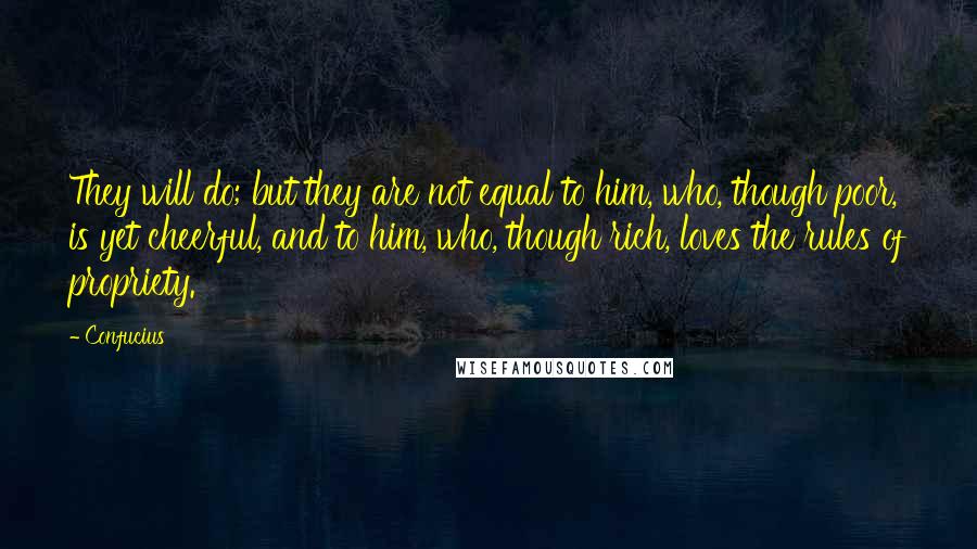 Confucius Quotes: They will do; but they are not equal to him, who, though poor, is yet cheerful, and to him, who, though rich, loves the rules of propriety.