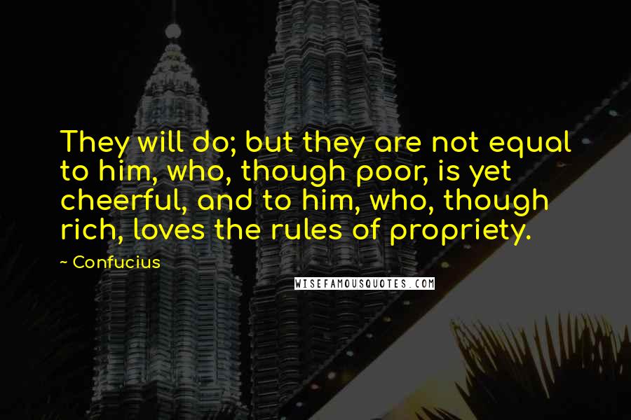 Confucius Quotes: They will do; but they are not equal to him, who, though poor, is yet cheerful, and to him, who, though rich, loves the rules of propriety.