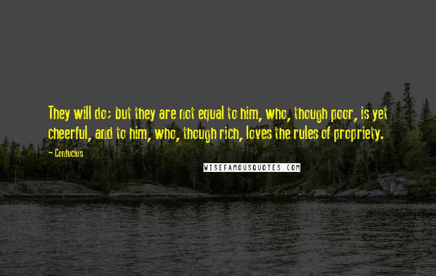 Confucius Quotes: They will do; but they are not equal to him, who, though poor, is yet cheerful, and to him, who, though rich, loves the rules of propriety.
