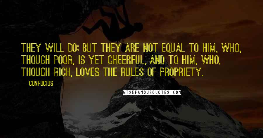 Confucius Quotes: They will do; but they are not equal to him, who, though poor, is yet cheerful, and to him, who, though rich, loves the rules of propriety.