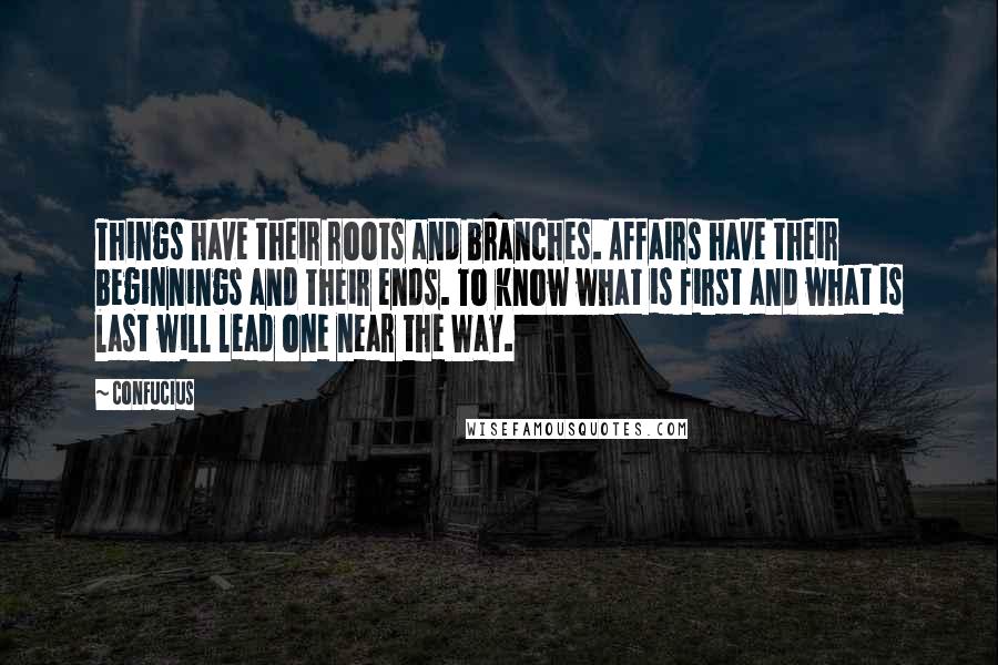 Confucius Quotes: Things have their roots and branches. Affairs have their beginnings and their ends. To know what is first and what is last will lead one near the Way.