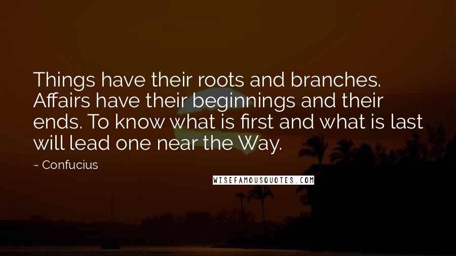 Confucius Quotes: Things have their roots and branches. Affairs have their beginnings and their ends. To know what is first and what is last will lead one near the Way.