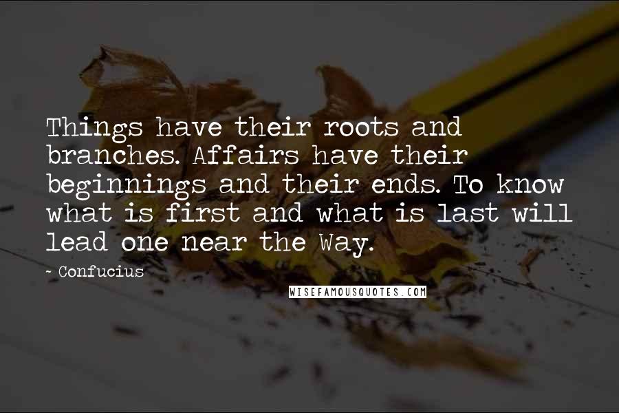 Confucius Quotes: Things have their roots and branches. Affairs have their beginnings and their ends. To know what is first and what is last will lead one near the Way.