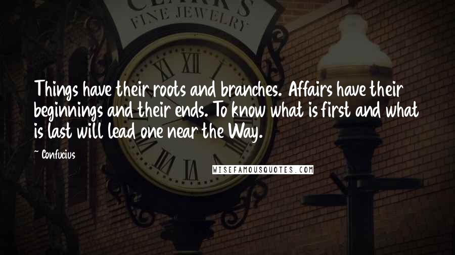 Confucius Quotes: Things have their roots and branches. Affairs have their beginnings and their ends. To know what is first and what is last will lead one near the Way.
