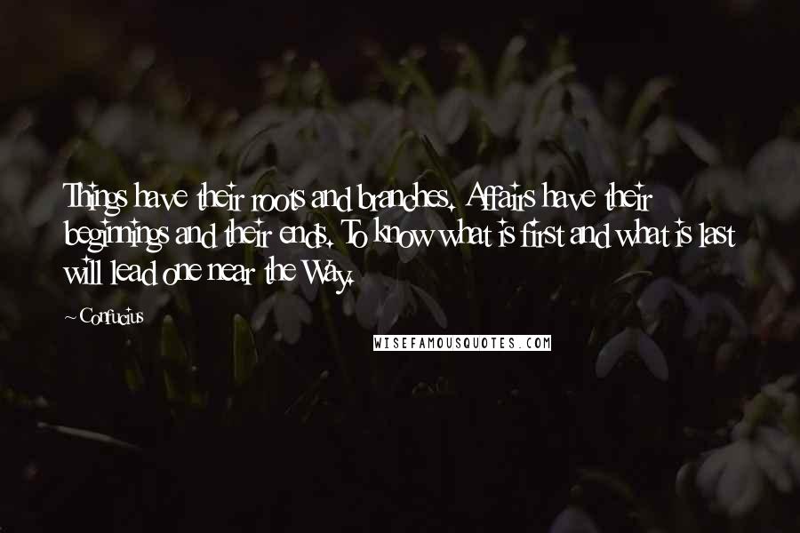 Confucius Quotes: Things have their roots and branches. Affairs have their beginnings and their ends. To know what is first and what is last will lead one near the Way.