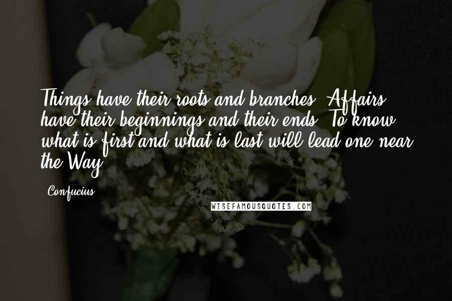 Confucius Quotes: Things have their roots and branches. Affairs have their beginnings and their ends. To know what is first and what is last will lead one near the Way.